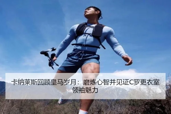 卡纳莱斯回顾皇马岁月：磨炼心智并见证C罗更衣室领袖魅力